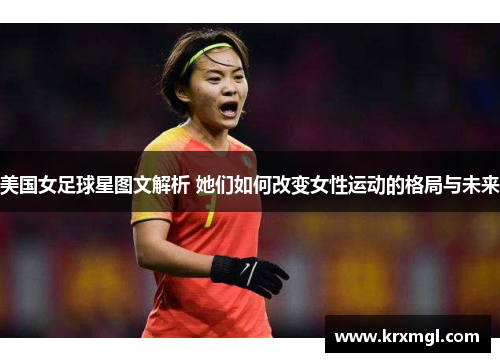 美国女足球星图文解析 她们如何改变女性运动的格局与未来