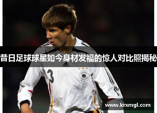 昔日足球球星如今身材发福的惊人对比照揭秘