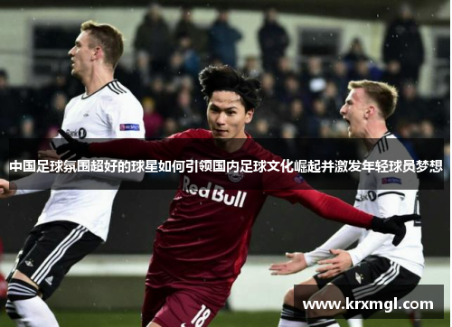 中国足球氛围超好的球星如何引领国内足球文化崛起并激发年轻球员梦想